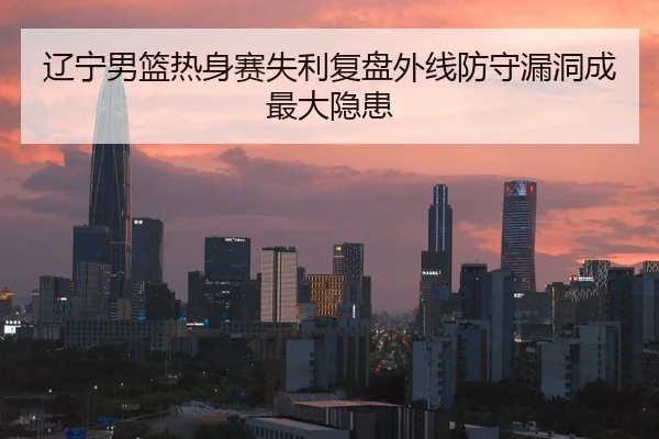 辽宁男篮热身赛失利复盘外线防守漏洞成最大隐患（HuoHuSPORTS）