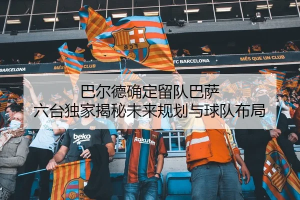 巴尔德确定留队巴萨 六台独家揭秘未来规划与球队布局（HuoHuSPORTS）