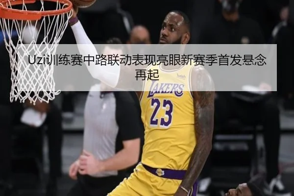 Uzi训练赛中路联动表现亮眼新赛季首发悬念再起（HuoHuSPORTS）